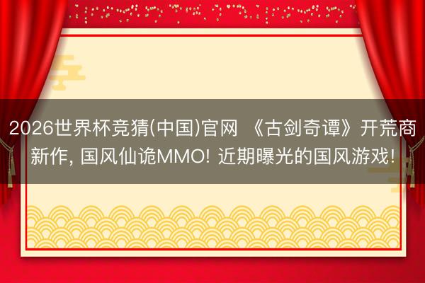 2026世界杯竞猜(中国)官网 《古剑奇谭》开荒商新作， 国风仙诡MMO! 近期曝光的国风游戏!