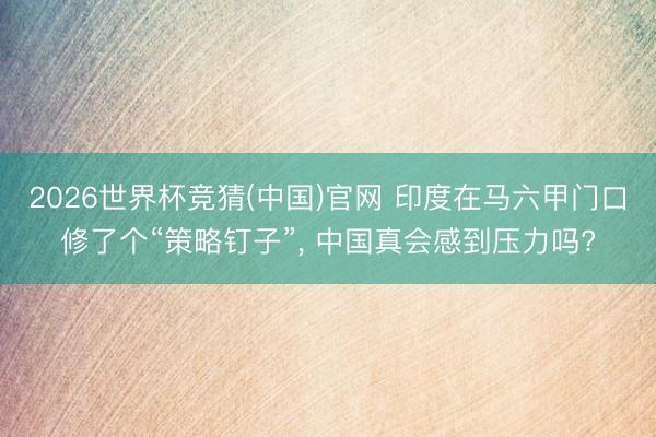 2026世界杯竞猜(中国)官网 印度在马六甲门口修了个“策略钉子”， 中国真会感到压力吗?