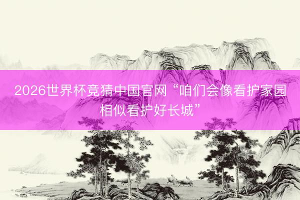 2026世界杯竞猜中国官网 “咱们会像看护家园相似看护好长城”