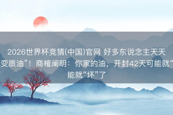 2026世界杯竞猜(中国)官网 好多东说念主天天在吃“变质油”！商榷阐明：你家的油，开封42天可能就“坏”了