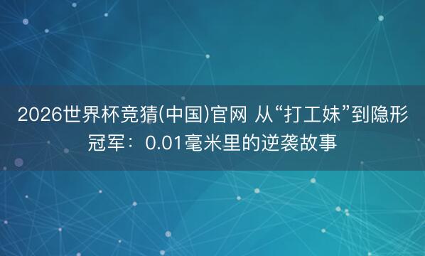2026世界杯竞猜(中国)官网 从“打工妹”到隐形冠军：0.01毫米里的逆袭故事