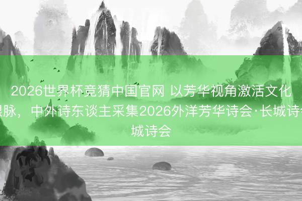 2026世界杯竞猜中国官网 以芳华视角激活文化根脉，中外诗东谈主采集2026外洋芳华诗会·长城诗会