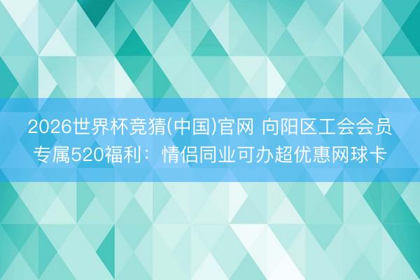 2026世界杯竞猜(中国)官网 向阳区工会会员专属520福利：情侣同业可办超优惠网球卡