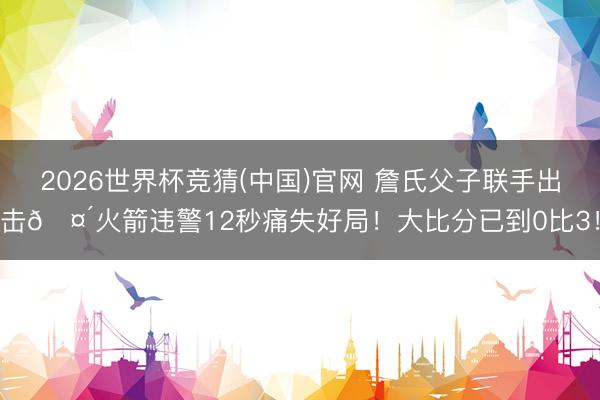 2026世界杯竞猜(中国)官网 詹氏父子联手出击🤴火箭违警12秒痛失好局！大比分已到0比3！