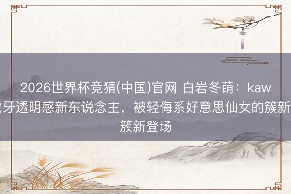 2026世界杯竞猜(中国)官网 白岩冬萌：kawaii虎牙透明感新东说念主，被轻侮系好意思仙女的簇新登场