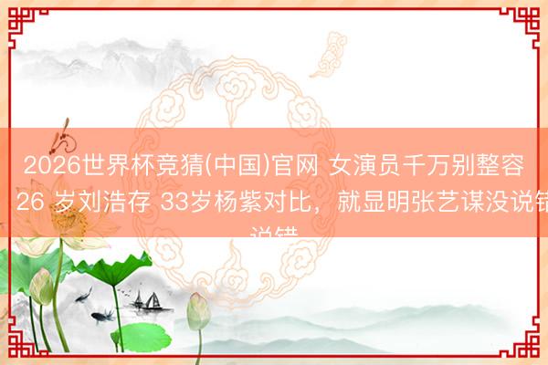 2026世界杯竞猜(中国)官网 女演员千万别整容，26 岁刘浩存 33岁杨紫对比，就显明张艺谋没说错