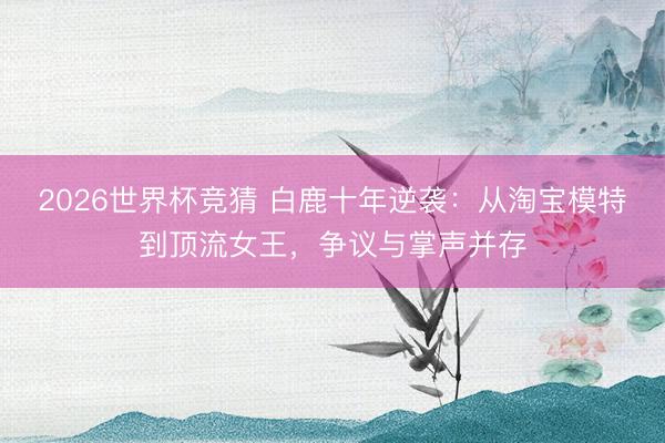 2026世界杯竞猜 白鹿十年逆袭：从淘宝模特到顶流女王，争议与掌声并存