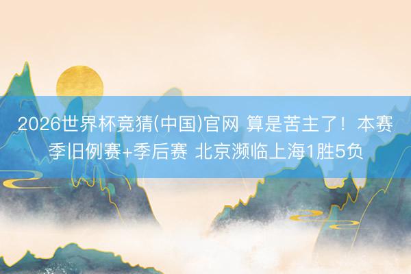 2026世界杯竞猜(中国)官网 算是苦主了!本赛季旧例赛+季后赛 北京濒临上海1胜5负