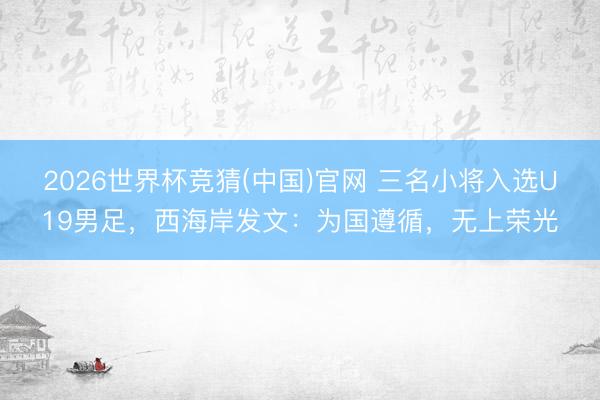 2026世界杯竞猜(中国)官网 三名小将入选U19男足，西海岸发文：为国遵循，无上荣光