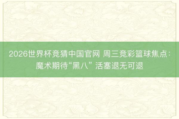 2026世界杯竞猜中国官网 周三竞彩篮球焦点：魔术期待“黑八” 活塞退无可退