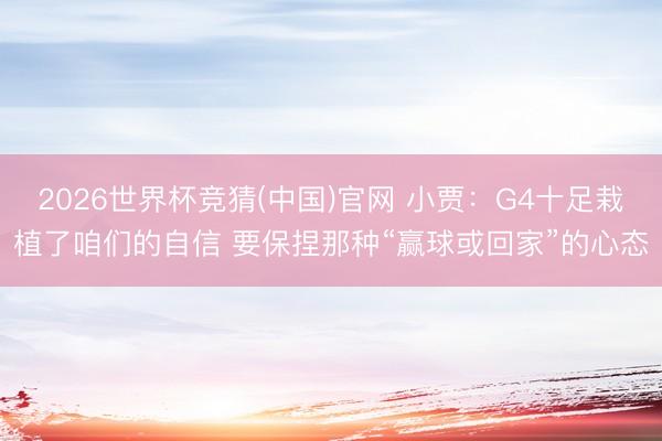 2026世界杯竞猜(中国)官网 小贾：G4十足栽植了咱们的自信 要保捏那种“赢球或回家”的心态
