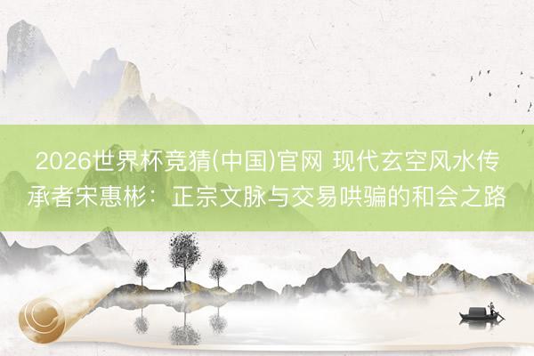 2026世界杯竞猜(中国)官网 现代玄空风水传承者宋惠彬:正宗文脉与交易哄骗的和会之路