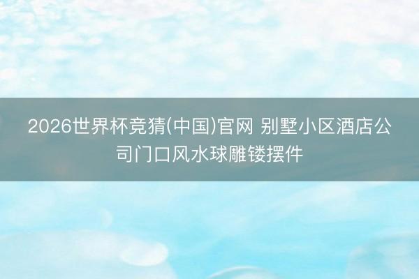 2026世界杯竞猜(中国)官网 别墅小区酒店公司门口风水球雕镂摆件