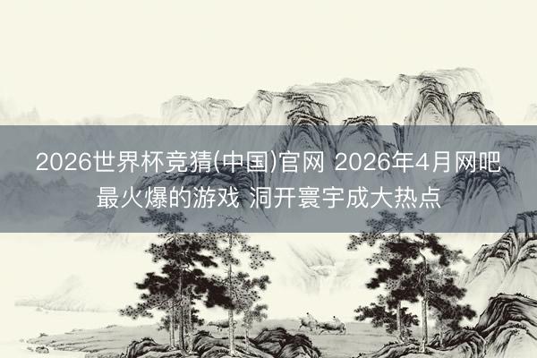 2026世界杯竞猜(中国)官网 2026年4月网吧最火爆的游戏 洞开寰宇成大热点