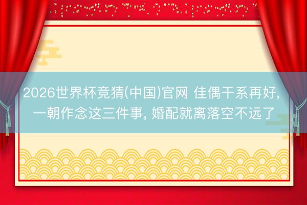 2026世界杯竞猜(中国)官网 佳偶干系再好， 一朝作念这三件事， 婚配就离落空不远了
