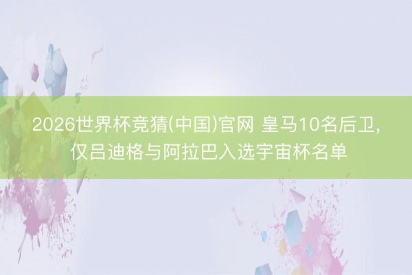 2026世界杯竞猜(中国)官网 皇马10名后卫， 仅吕迪格与阿拉巴入选宇宙杯名单