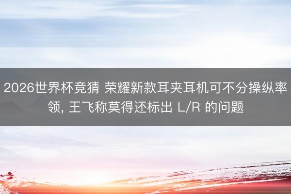 2026世界杯竞猜 荣耀新款耳夹耳机可不分操纵率领， 王飞称莫得还标出 L/R 的问题