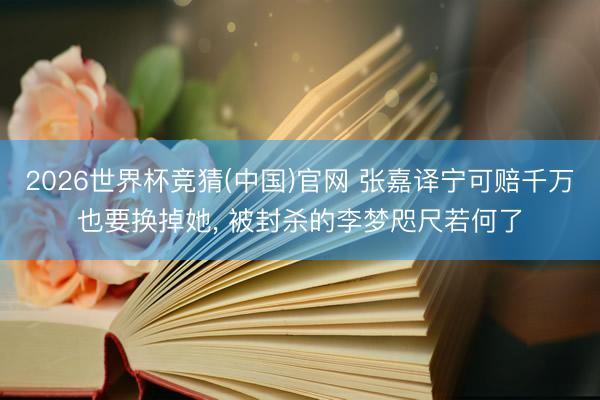 2026世界杯竞猜(中国)官网 张嘉译宁可赔千万也要换掉她， 被封杀的李梦咫尺若何了