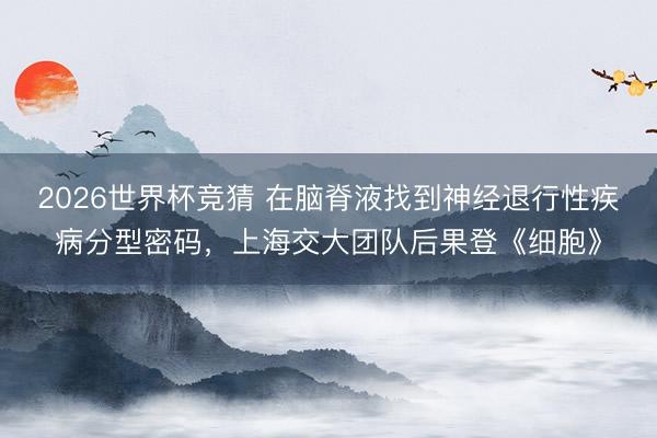 2026世界杯竞猜 在脑脊液找到神经退行性疾病分型密码，上海交大团队后果登《细胞》