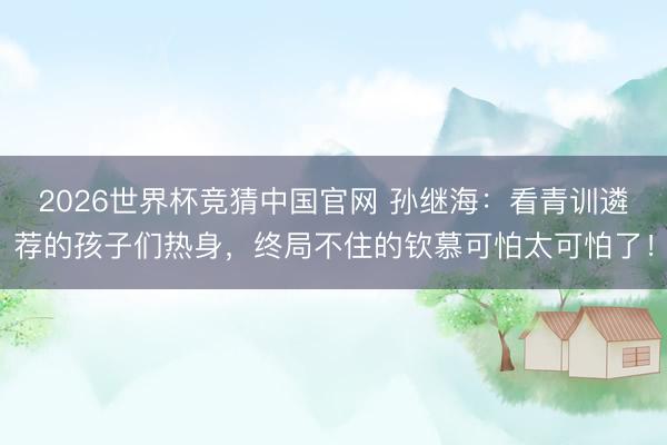 2026世界杯竞猜中国官网 孙继海：看青训遴荐的孩子们热身，终局不住的钦慕可怕太可怕了！