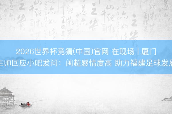 2026世界杯竞猜(中国)官网 在现场 | 厦门主帅回应小吧发问：闽超感情度高 助力福建足球发展