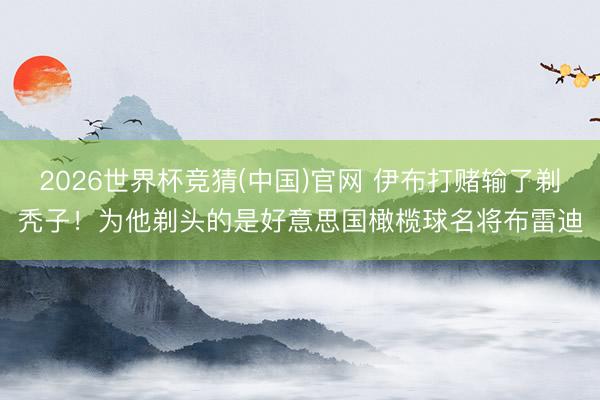 2026世界杯竞猜(中国)官网 伊布打赌输了剃秃子！为他剃头的是好意思国橄榄球名将布雷迪
