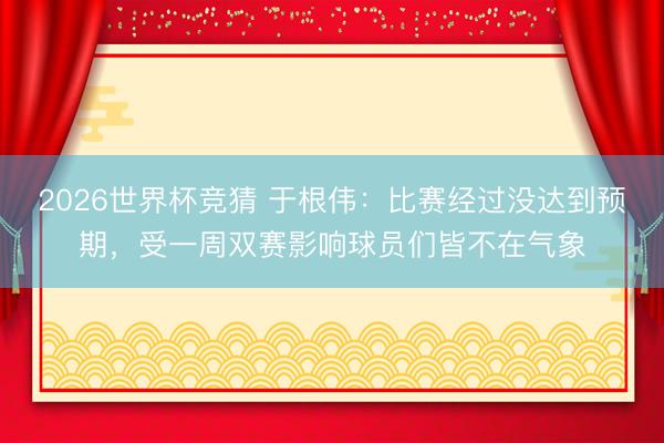 2026世界杯竞猜 于根伟：比赛经过没达到预期，受一周双赛影响球员们皆不在气象