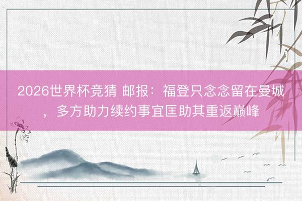 2026世界杯竞猜 邮报：福登只念念留在曼城，多方助力续约事宜匡助其重返巅峰
