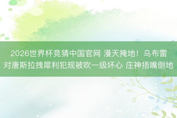 2026世界杯竞猜中国官网 漫天掩地！乌布雷对唐斯拉拽犀利犯规被吹一级坏心 庄神捂嘴倒地