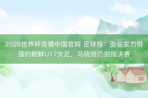 2026世界杯竞猜中国官网 足球报：面临实力很强的朝鲜U17女足，马晓旭仍剑指决赛