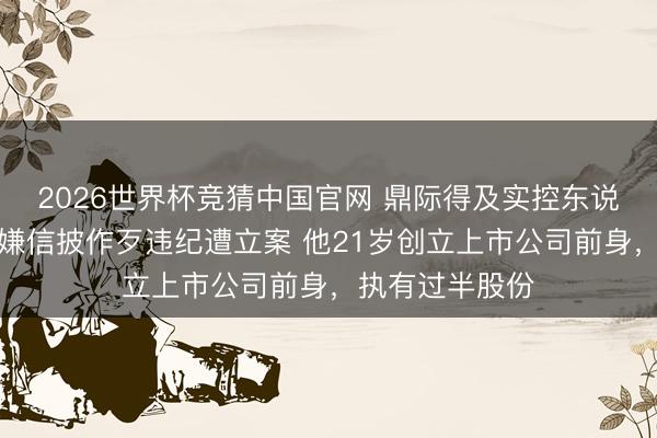 2026世界杯竞猜中国官网 鼎际得及实控东说念办法在明涉嫌信披作歹违纪遭立案 他21岁创立上市公司前身，执有过半股份