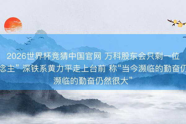 2026世界杯竞猜中国官网 万科股东会只剩一位“熟东说念主” 深铁系黄力平走上台前 称“当今濒临的勤奋仍然很大”