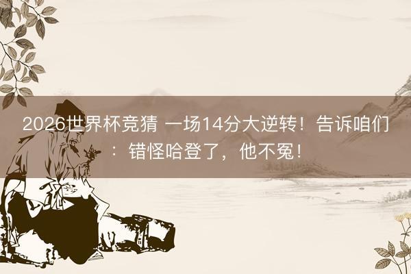 2026世界杯竞猜 一场14分大逆转!告诉咱们:错怪哈登了,他不冤!