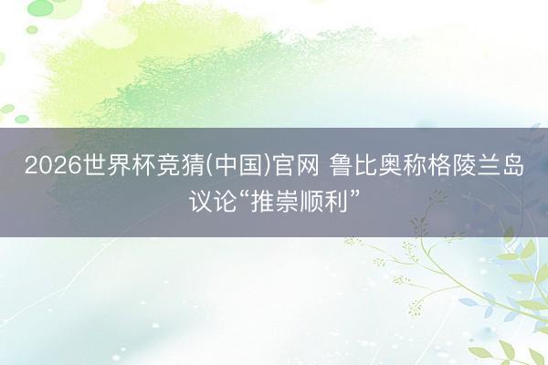 2026世界杯竞猜(中国)官网 鲁比奥称格陵兰岛议论“推崇顺利”
