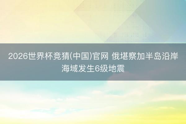2026世界杯竞猜(中国)官网 俄堪察加半岛沿岸海域发生6级地震