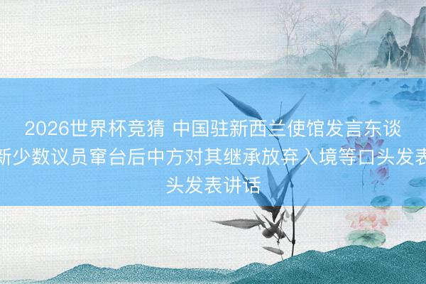 2026世界杯竞猜 中国驻新西兰使馆发言东谈主就新少数议员窜台后中方对其继承放弃入境等口头发表讲话
