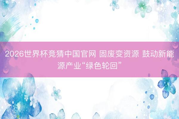 2026世界杯竞猜中国官网 固废变资源 鼓动新能源产业“绿色轮回”