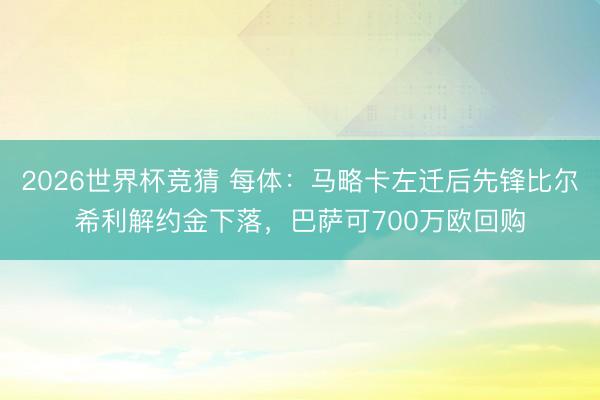 2026世界杯竞猜 每体：马略卡左迁后先锋比尔希利解约金下落，巴萨可700万欧回购