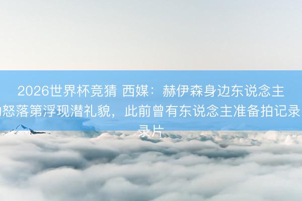 2026世界杯竞猜 西媒：赫伊森身边东说念主动怒落第浮现潜礼貌，此前曾有东说念主准备拍记