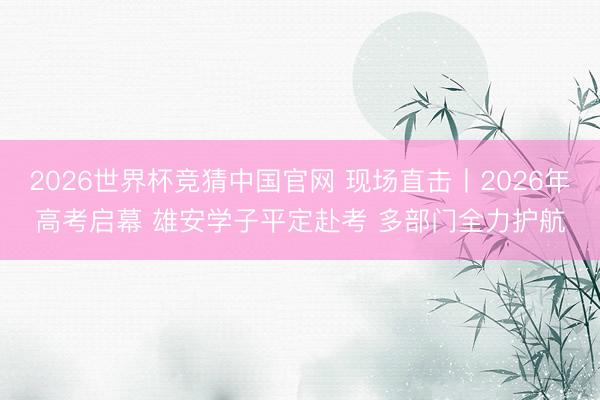 2026世界杯竞猜中国官网 现场直击丨2026年高考启幕 雄安学子平定赴考 多部门全力护航