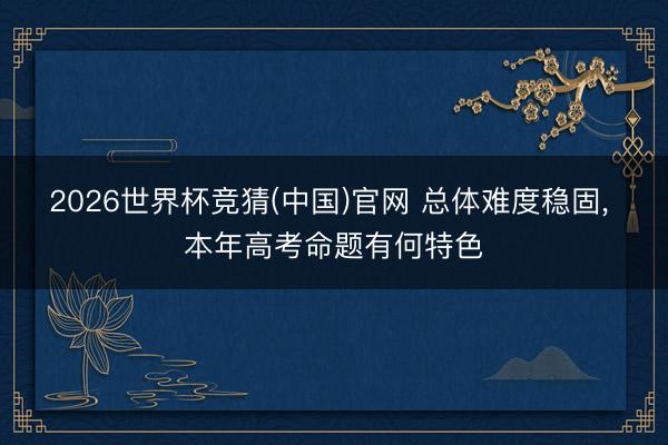 2026世界杯竞猜(中国)官网 总体难度稳固， 本年高考命题有何特色