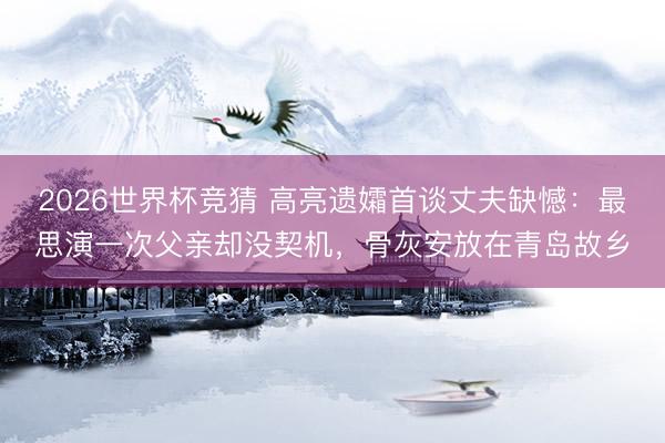 2026世界杯竞猜 高亮遗孀首谈丈夫缺憾:最思演一次父亲却没契机,骨灰安放在青岛故乡