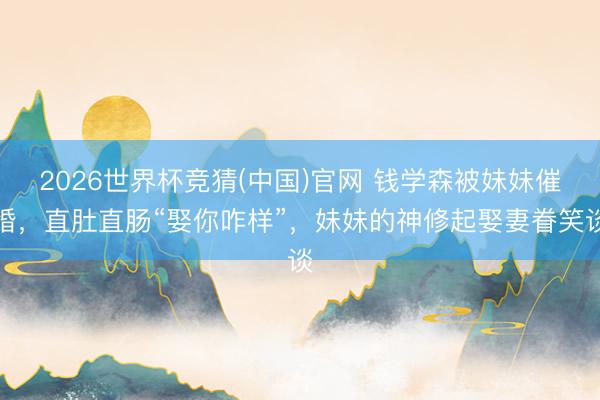 2026世界杯竞猜(中国)官网 钱学森被妹妹催婚，直肚直肠“娶你咋样”，妹妹的神修起娶妻眷笑谈