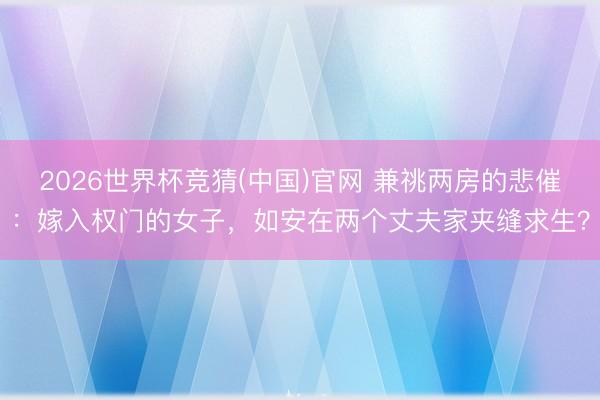 2026世界杯竞猜(中国)官网 兼祧两房的悲催：嫁入权门的女子，如安在两个丈夫家夹缝求生？