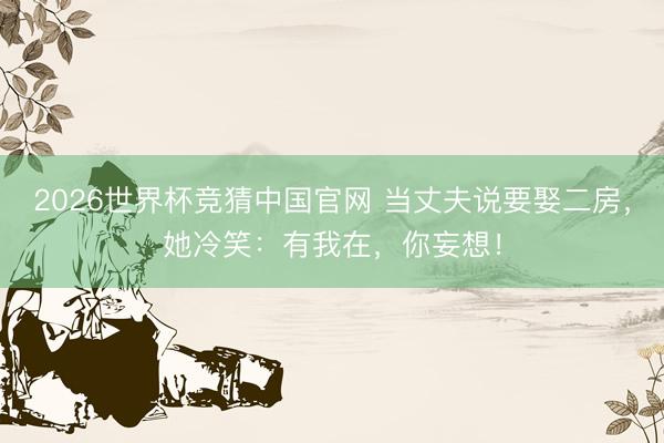 2026世界杯竞猜中国官网 当丈夫说要娶二房，她冷笑：有我在，你妄想！