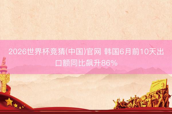 2026世界杯竞猜(中国)官网 韩国6月前10天出口额同比飙升86%