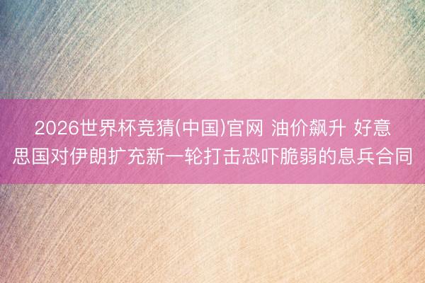 2026世界杯竞猜(中国)官网 油价飙升 好意思国对伊朗扩充新一轮打击恐吓脆弱的息兵合同