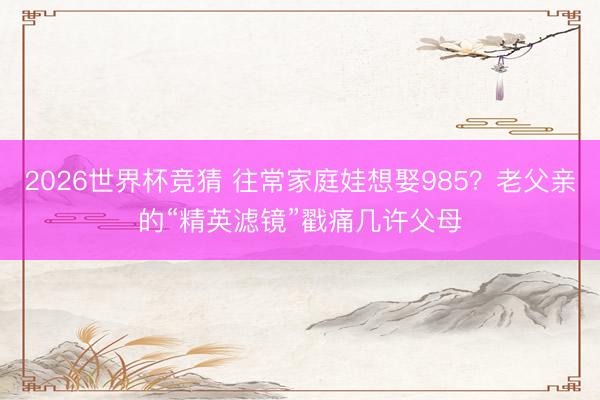 2026世界杯竞猜 往常家庭娃想娶985？老父亲的“精英滤镜”戳痛几许父母