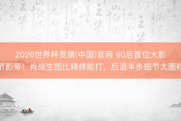 2026世界杯竞猜(中国)官网 90后首位大影节影帝！肖战生图比精修能打，后退半步细节太圈粉