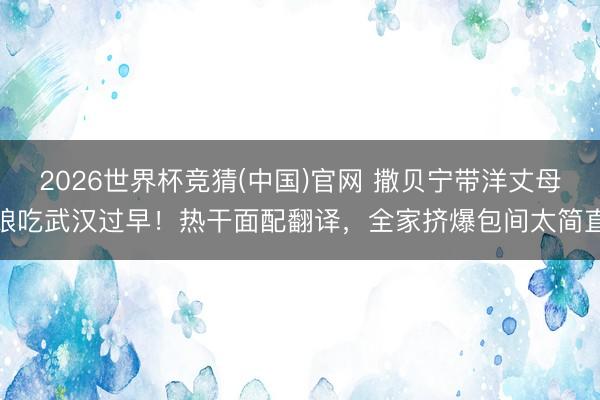 2026世界杯竞猜(中国)官网 撒贝宁带洋丈母娘吃武汉过早！热干面配翻译，全家挤爆包间太简直